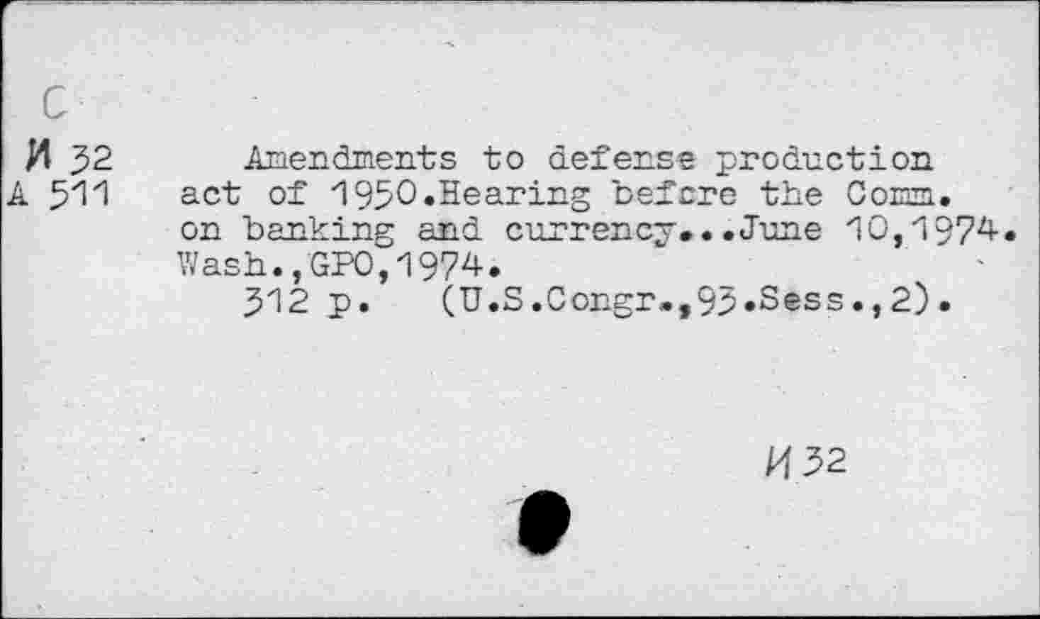 ﻿M 32
A 511
Amendments to defense production act of 1950 .Hearing before the Corm, on banking and currency...June 10,1974 Wash.,GPO,1974.
312 p. (U.S.Congr»,93.Sess.,2).
/432